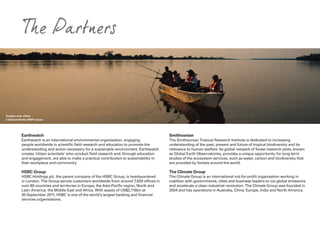 The Partners
Earthwatch
Earthwatch is an international environmental organisation, engaging
people worldwide in scientific field research and education to promote the
understanding and action necessary for a sustainable environment. Earthwatch
creates ‘citizen scientists’ who conduct field research and, through education
and engagement, are able to make a practical contribution to sustainability in
their workplace and community.
HSBC Group
HSBC Holdings plc, the parent company of the HSBC Group, is headquartered
in London. The Group serves customers worldwide from around 7,500 offices in
over 80 countries and territories in Europe, the Asia-Pacific region, North and
Latin America, the Middle East and Africa. With assets of US$2,716bn at
30 September 2011, HSBC is one of the world’s largest banking and financial
services organisations.
Smithsonian
The Smithsonian Tropical Research Institute is dedicated to increasing
understanding of the past, present and future of tropical biodiversity and its
relevance to human welfare. Its global network of forest research plots, known
as Global Earth Observatories, provides a unique opportunity for long-term
studies of the ecosystem services, such as water, carbon and biodiversity that
are provided by forests around the world.
The Climate Group
The Climate Group is an international not-for-profit organisation working in
coalition with governments, cities and business leaders to cut global emissions
and accelerate a clean industrial revolution. The Climate Group was founded in
2004 and has operations in Australia, China, Europe, India and North America.
Yangtze river, China
© Edward Parker WWF-Canon
 