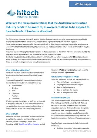 ©Hi Tech Industrial Services 2015 www.hitechindustrial.com.au
What are the main considerations that the Australian Construction
Industry needs to be aware of, as workers continue to be exposed to
harmful levels of hand-arm vibration?
The Construction Industry, along with Mining, Building, Engineering and any other industry where manual tasks
involve the use of hand held power tools, are considered high risk to hand-arm vibration exposure.
There are currently no regulations for the maximum levels of daily vibration exposure in Australia, which poses a
serious threat to the health and safety of our workers, not made aware of the future health problems they may be
developing.
This white paper will highlight and address some of the issues related to Hand-Arm Vibration Syndrome (HAVS), the
long-term health related effects and factors affecting the exposure to HAVS.
It will also include statistics and legislation taken from the Health and Safety Executive UK (HSE) and other bodies
which provided accurate and measurable advice to employers, protecting workers and preventing serious disease or
illness as a result of dangerous hand-arm vibration exposure.
What is Hand-arm Vibration?
Hand-arm vibration is when vibration to the hand or
arm in transmitted via the use of hand held power
tool.
Examples of tools which transmit vibration to the
hand and or arm include, but are not limited to;
 Jackhammers
 Grinders
 Drills
 Chainsaws
 Polishers
 Excavators
Workers who use these types of tools can be exposed
to dangerous amounts of hand-arm vibration which
can lead to long-term musculoskeletal disorders, in
particular HAVS (Hand-arm Vibration Syndrome).
What is HAVS?
Hand-arm vibration syndrome is a condition typically
brought on by excessive and harmful amounts of
vibration, usually caused by a power tool.
According to HSE (Health and Safety Executive United
Kingdom) HAVS is preventable however, once the
damage is done it is permanent.
What are the Symptoms of HAVS?
Signs and symptoms include, but are not limited to;
 Tips of the fingers turning white
 Tingling or numbness in the fingers
 Pain in the hands or arm
 Loss of feeling in the fingers
 Loss of strength in the arms
Health effects of HAVS
This debilitating condition affects all the body parts
that make up your hand, arm and wrist. Workers
exposed to vibration may experience disrupted
circulation, pain and diminished muscle strength in
the affected area. Damage to nerves, tendons,
muscles and bones may be a result of exposure to
HAV, with most conditions developing overtime and
becoming more sever the longer the exposure occurs.
Specific effects on people can include, but are not
limited to;
 Inability to complete jobs or everyday tasks
 