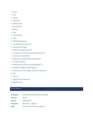  Struts
 EJB
 Spring
 Hibernate
 Web Services
 Java Batches
 jQuery
 Ajax
 Smart Client
 jUnit
 DB2UDB Databases
 Teradata SQL Assistant 6.1
 Analysis and Design
 Software Engineering tools
 Architecture, Frameworks and Specifications
 Visual Source Safe(VSS)
 Requirement Specification and Analysis
 Use Case Analysis
 IBM Rational Software Architect(RSA) 7.5
 Good Knowledge in Retail domain
 Demandware Technology -8 months experience
 FTL
 Groovy
 Apche Ofbiz framework
 MySQL server

Work History
Company : Sapient Consulting limited , Gurgaon
Project : Nivea
Client : Beidersdorf
Duration : Mar,2014 – till date
Role : Senior Associate Technology L1
 