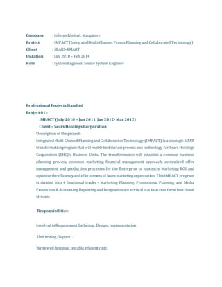Company : Infosys Limited, Mangalore
Project : IMPACT (Integrated Multi Channel Promo Planning and Collaborated Technology)
Client : SEARS-KMART
Duration : Jan, 2010 – Feb 2014
Role : System Engineer, Senior System Engineer
Professional Projects Handled
Project 01 -
IMPACT (July 2010 – Jun 2011, Jan 2012- Mar 2012)
Client – Sears Holdings Corporation
Description of the project:
IntegratedMulti-ChannelPlanningandCollaboration Technology (IMPACT) is a strategic SOAR
transformationprogramthatwillenablebestinclassprocessand technology for Sears Holdings
Corporation (SHC)’s Business Units. The transformation will establish a common business
planning process, common marketing financial management approach, centralized offer
management and production processes for the Enterprise to maximize Marketing ROI and
optimizetheefficiencyandeffectivenessof SearsMarketingorganization. This IMPACT program
is divided into 4 functional tracks - Marketing Planning, Promotional Planning, and Media
Production&Accounting.Reporting and Integration are vertical tracks across these functional
streams.
Responsibilities:
 InvolvedinRequirementGathering,Design,Implementation,
 Unittesting,Support.
 Writewelldesigned,testable,efficientcode.
 