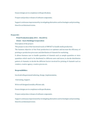  Ensuredesignsareincompliancewithspecifications.
 Prepareandproducereleasesof softwarecomponents.
 Supportcontinuousimprovementby investigatingalternativesandtechnologiesandpresenting
theseforarchitecturalreview.
Project 02 -
Print Production (July 2011 – Dec2011)
Client – Sears Holdings Corporation
Description of the project:
This project is one of the functional tracks of IMPACT to handle media production.
The business objective of the Print production is to optimize and increase the efficiency of
printing or production processes and distribution of channels for marketing.
It allows business user to handle quantities of channels such as sample quantities or store
quantities which need to be distributed to different users and stores, to decide distribution
pattern of channels, to decide the different factors involved for printing of channels such as
vendors, creative agency, creative process etc.
 Responsibilities:
 InvolvedinRequirementGathering,Design,Implementation,
 Unittesting,Support.
 Writewelldesigned,testable,efficientcode.
 Ensuredesignsareincompliancewithspecifications.
 Prepareandproducereleasesof softwarecomponents.
 Supportcontinuousimprovementby investigatingalternativesandtechnologiesandpresenting
theseforarchitecturalreview.
 