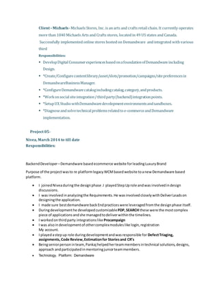 Client–Michaels-Michaels Stores, Inc. is an arts and crafts retail chain. It currently operates
more than 1040 Michaels Arts and Crafts stores, located in 49 US states and Canada.
Successfully implemented online stores hosted on Demandware and integrated with various
third
Responsibilities:
 DevelopDigitalConsumerexperiencesbasedonafoundationofDemandware including
Design.
 *Create/Configurecontentlibrary/asset/slots/promotion/campaigns/sitepreferencesin
DemandwareBusinessManager.
 *ConfigureDemandwarecatalogincludingcatalog,category,andproducts.
 *Workonsocialsiteintegration/thirdparty(backend)integrationpoints.
 *SetupUX StudiowithDemandwaredevelopmentenvironmentsandsandboxes.
 *Diagnoseandsolvetechnicalproblemsrelatedtoe-commerceandDemandware
implementation.
Project 05-
Nivea, March 2014 to till date
Responsibilities:
BackendDeveloper–Demandware basedecommerce website forleadingLuxuryBrand
Purpose of the projectwasto re platformlegacyWCMbasedwebsite toanew Demandware based
platform.
 I joinedNiveaduringthe designphase .I playedStepUprole andwas involvedindesign
discussions.
 I was involvedinanalyzingthe Requirements.He wasinvolvedcloselywithDeliverLeadson
designingthe application.
 I made sure bestdemandware backEndpracticeswere leveragedfromthe designphase itself.
 Duringdevelopmenthe developedcustomizablePDP,SEARCH these were the mostcomplex
piece of applicationsandshe managedtodeliverwithinthe timelines.
 I workedonthirdparty integrationslikeProcampaign
 I was alsoindevelopmentof othercomplexmoduleslike login,registration
My account.
 I playedastepup role duringdevelopmentandwasresponsible for DefectTriaging,
assignments,Code Review,Estimationfor Storiesand CR’s
 Beingseniorpersoninteam,Pankaj helpedherteammembersintechnical solutions,designs,
approach andparticipatedinmentoringjuniorteammembers.
 Technology. Platform: Demandware
 