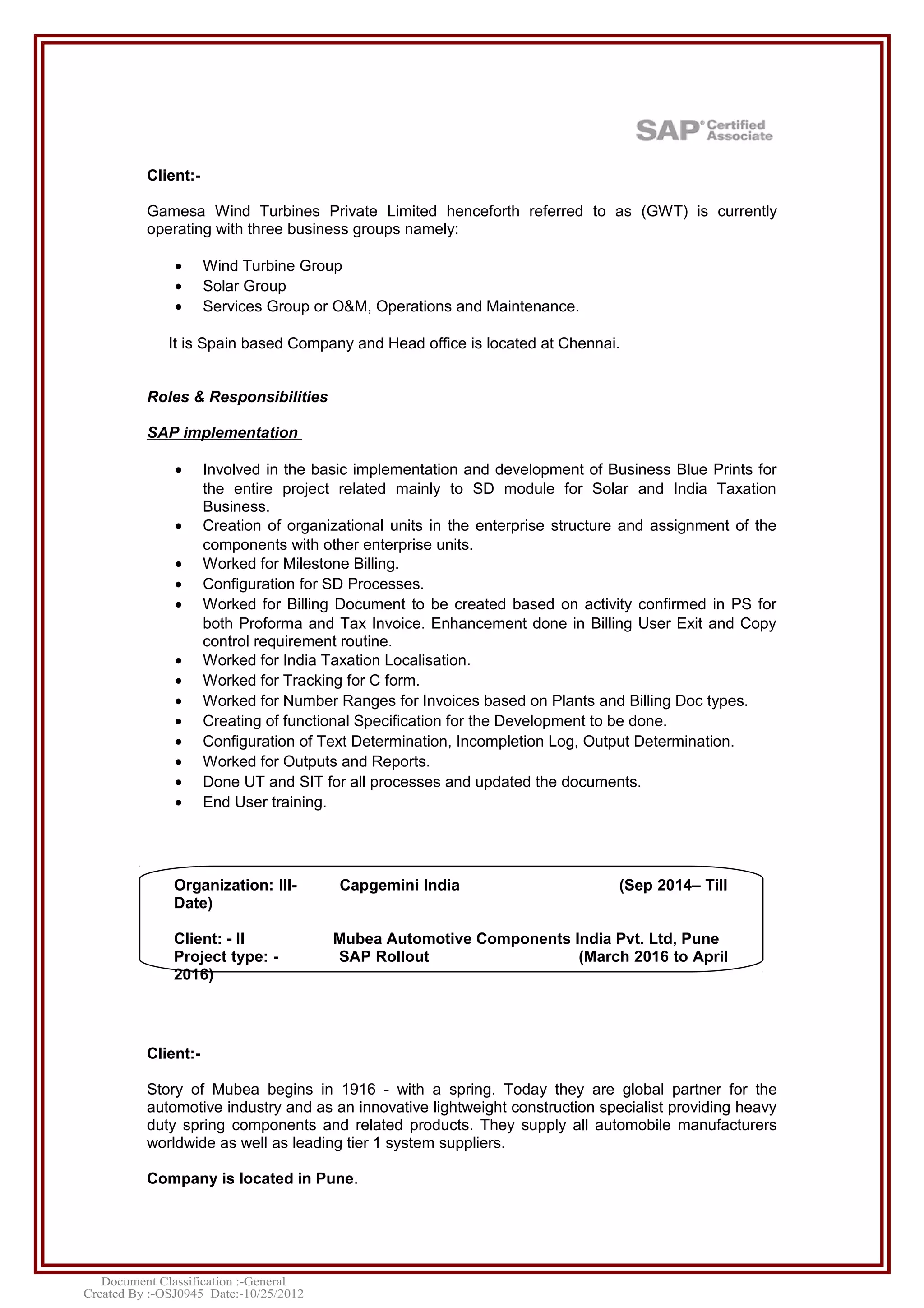 Client:-
Gamesa Wind Turbines Private Limited henceforth referred to as (GWT) is currently
operating with three business groups namely:
• Wind Turbine Group
• Solar Group
• Services Group or O&M, Operations and Maintenance.
It is Spain based Company and Head office is located at Chennai.
Roles & Responsibilities
SAP implementation
• Involved in the basic implementation and development of Business Blue Prints for
the entire project related mainly to SD module for Solar and India Taxation
Business.
• Creation of organizational units in the enterprise structure and assignment of the
components with other enterprise units.
• Worked for Milestone Billing.
• Configuration for SD Processes.
• Worked for Billing Document to be created based on activity confirmed in PS for
both Proforma and Tax Invoice. Enhancement done in Billing User Exit and Copy
control requirement routine.
• Worked for India Taxation Localisation.
• Worked for Tracking for C form.
• Worked for Number Ranges for Invoices based on Plants and Billing Doc types.
• Creating of functional Specification for the Development to be done.
• Configuration of Text Determination, Incompletion Log, Output Determination.
• Worked for Outputs and Reports.
• Done UT and SIT for all processes and updated the documents.
• End User training.
Client:-
Story of Mubea begins in 1916 - with a spring. Today they are global partner for the
automotive industry and as an innovative lightweight construction specialist providing heavy
duty spring components and related products. They supply all automobile manufacturers
worldwide as well as leading tier 1 system suppliers.
Company is located in Pune.
Organization: III- Capgemini India (Sep 2014– Till
Date)
Client: - II Mubea Automotive Components India Pvt. Ltd, Pune
Project type: - SAP Rollout (March 2016 to April
2016)
 