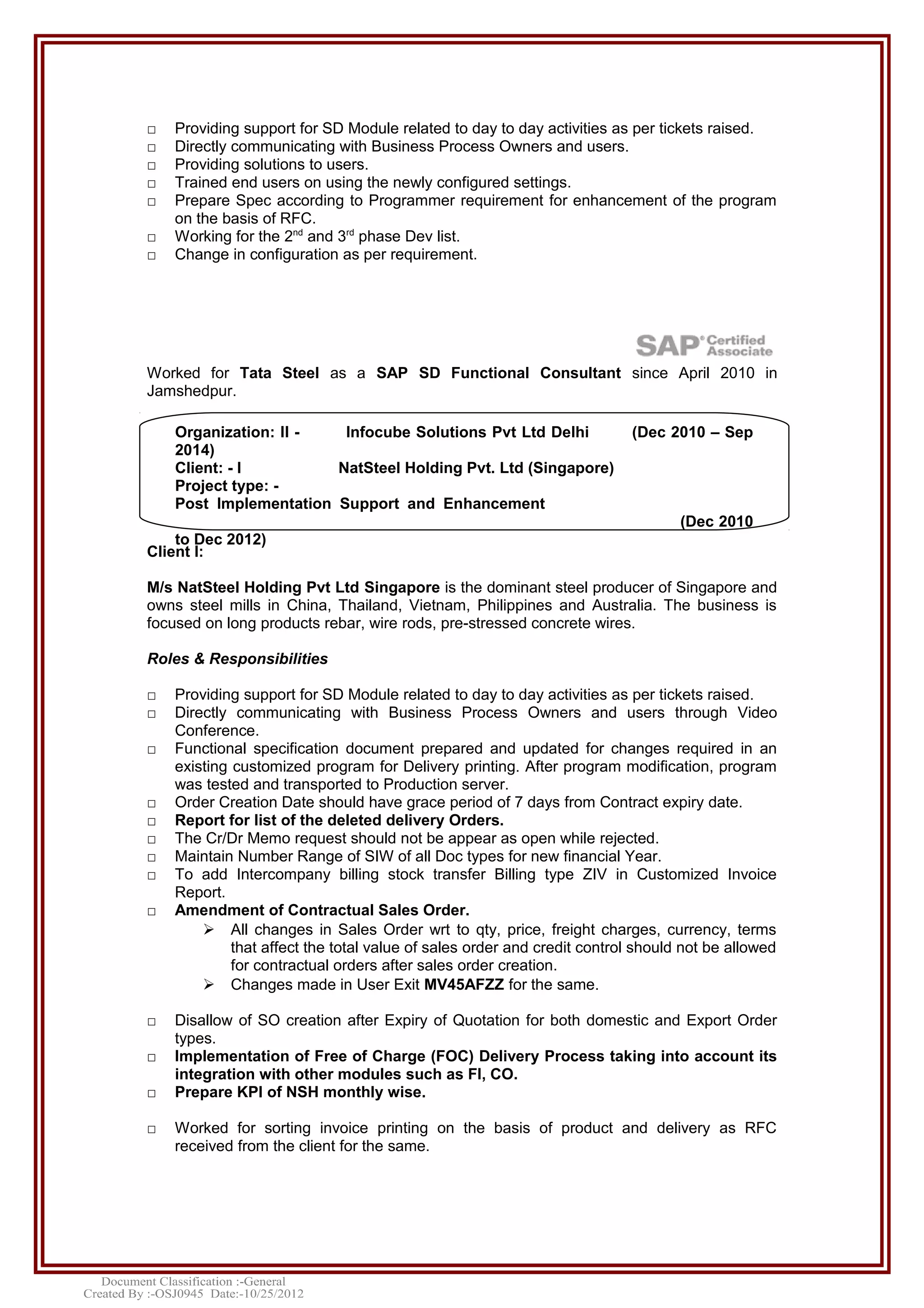 □ Providing support for SD Module related to day to day activities as per tickets raised.
□ Directly communicating with Business Process Owners and users.
□ Providing solutions to users.
□ Trained end users on using the newly configured settings.
□ Prepare Spec according to Programmer requirement for enhancement of the program
on the basis of RFC.
□ Working for the 2nd
and 3rd
phase Dev list.
□ Change in configuration as per requirement.
Worked for Tata Steel as a SAP SD Functional Consultant since April 2010 in
Jamshedpur.
Client I:
M/s NatSteel Holding Pvt Ltd Singapore is the dominant steel producer of Singapore and
owns steel mills in China, Thailand, Vietnam, Philippines and Australia. The business is
focused on long products rebar, wire rods, pre-stressed concrete wires.
Roles & Responsibilities
□ Providing support for SD Module related to day to day activities as per tickets raised.
□ Directly communicating with Business Process Owners and users through Video
Conference.
□ Functional specification document prepared and updated for changes required in an
existing customized program for Delivery printing. After program modification, program
was tested and transported to Production server.
□ Order Creation Date should have grace period of 7 days from Contract expiry date.
□ Report for list of the deleted delivery Orders.
□ The Cr/Dr Memo request should not be appear as open while rejected.
□ Maintain Number Range of SIW of all Doc types for new financial Year.
□ To add Intercompany billing stock transfer Billing type ZIV in Customized Invoice
Report.
□ Amendment of Contractual Sales Order.
 All changes in Sales Order wrt to qty, price, freight charges, currency, terms
that affect the total value of sales order and credit control should not be allowed
for contractual orders after sales order creation.
 Changes made in User Exit MV45AFZZ for the same.
□ Disallow of SO creation after Expiry of Quotation for both domestic and Export Order
types.
□ Implementation of Free of Charge (FOC) Delivery Process taking into account its
integration with other modules such as FI, CO.
□ Prepare KPI of NSH monthly wise.
□ Worked for sorting invoice printing on the basis of product and delivery as RFC
received from the client for the same.
Organization: II - Infocube Solutions Pvt Ltd Delhi (Dec 2010 – Sep
2014)
Client: - I NatSteel Holding Pvt. Ltd (Singapore)
Project type: -
Post Implementation Support and Enhancement
(Dec 2010
to Dec 2012)
 