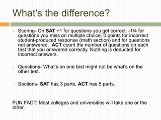 What's the difference?
 Scoring- On SAT +1 for questions you get correct. -1/4 for
questions you miss on multiple choice. 0 points for incorrect
student-produced response (math section) and for questions
not answered. ACT count the number of questions on each
test that you answered correctly. Nothing is deducted for
incorrect answers.
 Questions- What’s on one test might not be what's on the
other test.
 Sections- SAT has 3 parts. ACT has 5 parts.
FUN FACT: Most colleges and universities will take one or the
other.
 