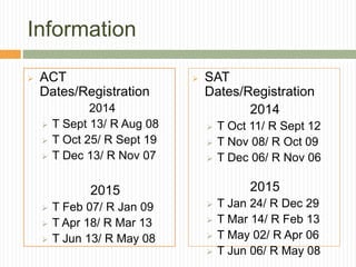 Information
 ACT
Dates/Registration
2014
 T Sept 13/ R Aug 08
 T Oct 25/ R Sept 19
 T Dec 13/ R Nov 07
2015
 T Feb 07/ R Jan 09
 T Apr 18/ R Mar 13
 T Jun 13/ R May 08
 SAT
Dates/Registration
2014
 T Oct 11/ R Sept 12
 T Nov 08/ R Oct 09
 T Dec 06/ R Nov 06
2015
 T Jan 24/ R Dec 29
 T Mar 14/ R Feb 13
 T May 02/ R Apr 06
 T Jun 06/ R May 08
 