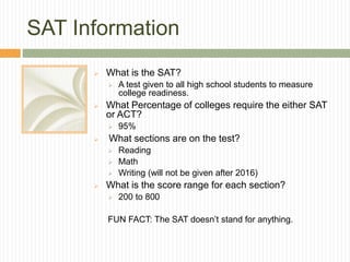 SAT Information
 What is the SAT?
 A test given to all high school students to measure
college readiness.
 What Percentage of colleges require the either SAT
or ACT?
 95%
 What sections are on the test?
 Reading
 Math
 Writing (will not be given after 2016)
 What is the score range for each section?
 200 to 800
FUN FACT: The SAT doesn’t stand for anything.
 