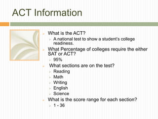 ACT Information
 What is the ACT?
 A national test to show a student’s college
readiness.
 What Percentage of colleges require the either
SAT or ACT?
 95%
 What sections are on the test?
 Reading
 Math
 Writing
 English
 Science
 What is the score range for each section?
 1 - 36
 