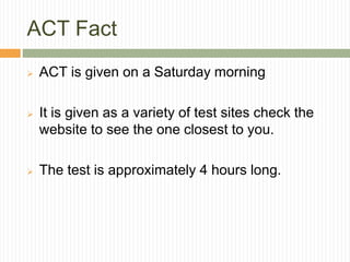 ACT Fact
 ACT is given on a Saturday morning
 It is given as a variety of test sites check the
website to see the one closest to you.
 The test is approximately 4 hours long.
 