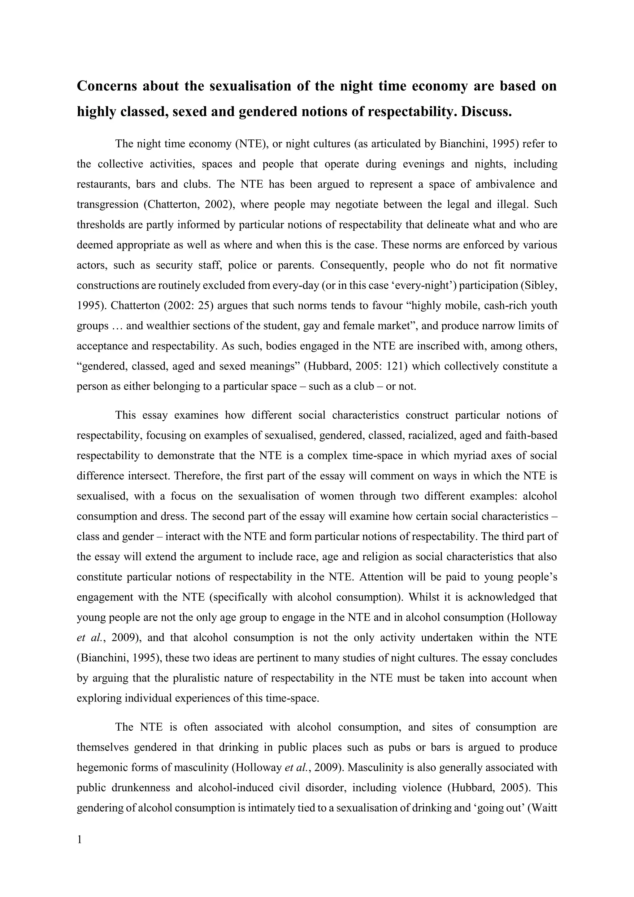 1
Concerns about the sexualisation of the night time economy are based on
highly classed, sexed and gendered notions of respectability. Discuss.
The night time economy (NTE), or night cultures (as articulated by Bianchini, 1995) refer to
the collective activities, spaces and people that operate during evenings and nights, including
restaurants, bars and clubs. The NTE has been argued to represent a space of ambivalence and
transgression (Chatterton, 2002), where people may negotiate between the legal and illegal. Such
thresholds are partly informed by particular notions of respectability that delineate what and who are
deemed appropriate as well as where and when this is the case. These norms are enforced by various
actors, such as security staff, police or parents. Consequently, people who do not fit normative
constructions are routinely excluded from every-day (or in this case ‘every-night’) participation (Sibley,
1995). Chatterton (2002: 25) argues that such norms tends to favour “highly mobile, cash-rich youth
groups … and wealthier sections of the student, gay and female market”, and produce narrow limits of
acceptance and respectability. As such, bodies engaged in the NTE are inscribed with, among others,
“gendered, classed, aged and sexed meanings” (Hubbard, 2005: 121) which collectively constitute a
person as either belonging to a particular space – such as a club – or not.
This essay examines how different social characteristics construct particular notions of
respectability, focusing on examples of sexualised, gendered, classed, racialized, aged and faith-based
respectability to demonstrate that the NTE is a complex time-space in which myriad axes of social
difference intersect. Therefore, the first part of the essay will comment on ways in which the NTE is
sexualised, with a focus on the sexualisation of women through two different examples: alcohol
consumption and dress. The second part of the essay will examine how certain social characteristics –
class and gender – interact with the NTE and form particular notions of respectability. The third part of
the essay will extend the argument to include race, age and religion as social characteristics that also
constitute particular notions of respectability in the NTE. Attention will be paid to young people’s
engagement with the NTE (specifically with alcohol consumption). Whilst it is acknowledged that
young people are not the only age group to engage in the NTE and in alcohol consumption (Holloway
et al., 2009), and that alcohol consumption is not the only activity undertaken within the NTE
(Bianchini, 1995), these two ideas are pertinent to many studies of night cultures. The essay concludes
by arguing that the pluralistic nature of respectability in the NTE must be taken into account when
exploring individual experiences of this time-space.
The NTE is often associated with alcohol consumption, and sites of consumption are
themselves gendered in that drinking in public places such as pubs or bars is argued to produce
hegemonic forms of masculinity (Holloway et al., 2009). Masculinity is also generally associated with
public drunkenness and alcohol-induced civil disorder, including violence (Hubbard, 2005). This
gendering of alcohol consumption is intimately tied to a sexualisation of drinking and ‘going out’ (Waitt
 