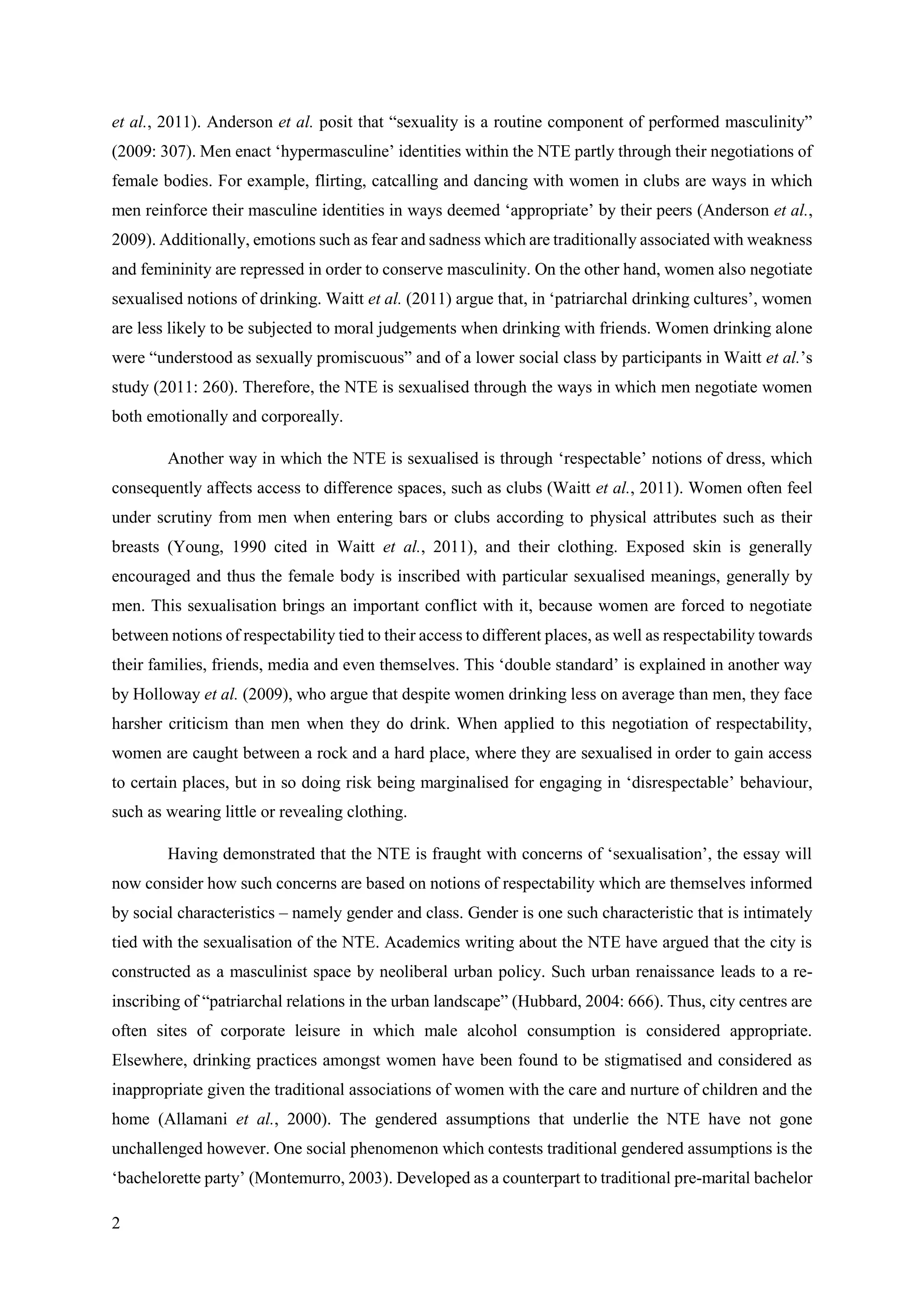 2
et al., 2011). Anderson et al. posit that “sexuality is a routine component of performed masculinity”
(2009: 307). Men enact ‘hypermasculine’ identities within the NTE partly through their negotiations of
female bodies. For example, flirting, catcalling and dancing with women in clubs are ways in which
men reinforce their masculine identities in ways deemed ‘appropriate’ by their peers (Anderson et al.,
2009). Additionally, emotions such as fear and sadness which are traditionally associated with weakness
and femininity are repressed in order to conserve masculinity. On the other hand, women also negotiate
sexualised notions of drinking. Waitt et al. (2011) argue that, in ‘patriarchal drinking cultures’, women
are less likely to be subjected to moral judgements when drinking with friends. Women drinking alone
were “understood as sexually promiscuous” and of a lower social class by participants in Waitt et al.’s
study (2011: 260). Therefore, the NTE is sexualised through the ways in which men negotiate women
both emotionally and corporeally.
Another way in which the NTE is sexualised is through ‘respectable’ notions of dress, which
consequently affects access to difference spaces, such as clubs (Waitt et al., 2011). Women often feel
under scrutiny from men when entering bars or clubs according to physical attributes such as their
breasts (Young, 1990 cited in Waitt et al., 2011), and their clothing. Exposed skin is generally
encouraged and thus the female body is inscribed with particular sexualised meanings, generally by
men. This sexualisation brings an important conflict with it, because women are forced to negotiate
between notions of respectability tied to their access to different places, as well as respectability towards
their families, friends, media and even themselves. This ‘double standard’ is explained in another way
by Holloway et al. (2009), who argue that despite women drinking less on average than men, they face
harsher criticism than men when they do drink. When applied to this negotiation of respectability,
women are caught between a rock and a hard place, where they are sexualised in order to gain access
to certain places, but in so doing risk being marginalised for engaging in ‘disrespectable’ behaviour,
such as wearing little or revealing clothing.
Having demonstrated that the NTE is fraught with concerns of ‘sexualisation’, the essay will
now consider how such concerns are based on notions of respectability which are themselves informed
by social characteristics – namely gender and class. Gender is one such characteristic that is intimately
tied with the sexualisation of the NTE. Academics writing about the NTE have argued that the city is
constructed as a masculinist space by neoliberal urban policy. Such urban renaissance leads to a re-
inscribing of “patriarchal relations in the urban landscape” (Hubbard, 2004: 666). Thus, city centres are
often sites of corporate leisure in which male alcohol consumption is considered appropriate.
Elsewhere, drinking practices amongst women have been found to be stigmatised and considered as
inappropriate given the traditional associations of women with the care and nurture of children and the
home (Allamani et al., 2000). The gendered assumptions that underlie the NTE have not gone
unchallenged however. One social phenomenon which contests traditional gendered assumptions is the
‘bachelorette party’ (Montemurro, 2003). Developed as a counterpart to traditional pre-marital bachelor
 