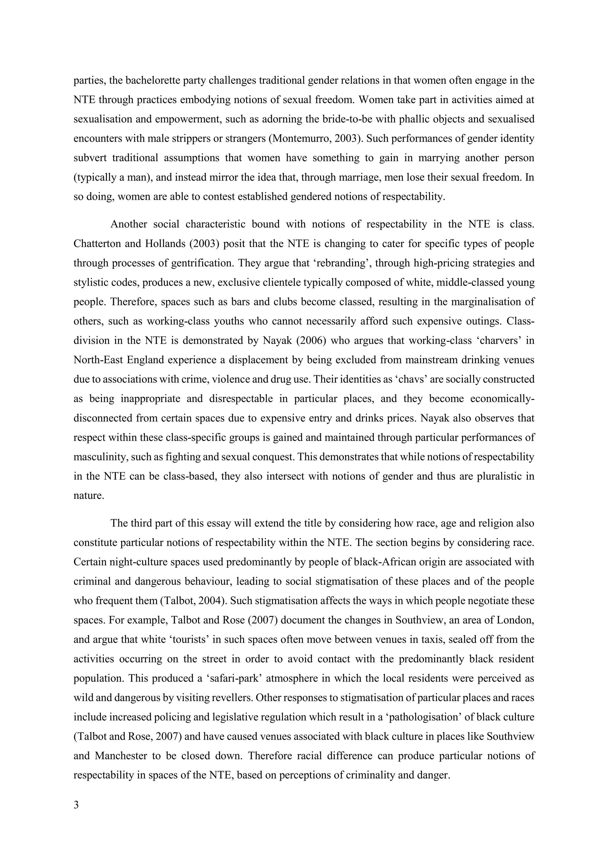 3
parties, the bachelorette party challenges traditional gender relations in that women often engage in the
NTE through practices embodying notions of sexual freedom. Women take part in activities aimed at
sexualisation and empowerment, such as adorning the bride-to-be with phallic objects and sexualised
encounters with male strippers or strangers (Montemurro, 2003). Such performances of gender identity
subvert traditional assumptions that women have something to gain in marrying another person
(typically a man), and instead mirror the idea that, through marriage, men lose their sexual freedom. In
so doing, women are able to contest established gendered notions of respectability.
Another social characteristic bound with notions of respectability in the NTE is class.
Chatterton and Hollands (2003) posit that the NTE is changing to cater for specific types of people
through processes of gentrification. They argue that ‘rebranding’, through high-pricing strategies and
stylistic codes, produces a new, exclusive clientele typically composed of white, middle-classed young
people. Therefore, spaces such as bars and clubs become classed, resulting in the marginalisation of
others, such as working-class youths who cannot necessarily afford such expensive outings. Class-
division in the NTE is demonstrated by Nayak (2006) who argues that working-class ‘charvers’ in
North-East England experience a displacement by being excluded from mainstream drinking venues
due to associations with crime, violence and drug use. Their identities as ‘chavs’ are socially constructed
as being inappropriate and disrespectable in particular places, and they become economically-
disconnected from certain spaces due to expensive entry and drinks prices. Nayak also observes that
respect within these class-specific groups is gained and maintained through particular performances of
masculinity, such as fighting and sexual conquest. This demonstrates that while notions of respectability
in the NTE can be class-based, they also intersect with notions of gender and thus are pluralistic in
nature.
The third part of this essay will extend the title by considering how race, age and religion also
constitute particular notions of respectability within the NTE. The section begins by considering race.
Certain night-culture spaces used predominantly by people of black-African origin are associated with
criminal and dangerous behaviour, leading to social stigmatisation of these places and of the people
who frequent them (Talbot, 2004). Such stigmatisation affects the ways in which people negotiate these
spaces. For example, Talbot and Rose (2007) document the changes in Southview, an area of London,
and argue that white ‘tourists’ in such spaces often move between venues in taxis, sealed off from the
activities occurring on the street in order to avoid contact with the predominantly black resident
population. This produced a ‘safari-park’ atmosphere in which the local residents were perceived as
wild and dangerous by visiting revellers. Other responses to stigmatisation of particular places and races
include increased policing and legislative regulation which result in a ‘pathologisation’ of black culture
(Talbot and Rose, 2007) and have caused venues associated with black culture in places like Southview
and Manchester to be closed down. Therefore racial difference can produce particular notions of
respectability in spaces of the NTE, based on perceptions of criminality and danger.
 
