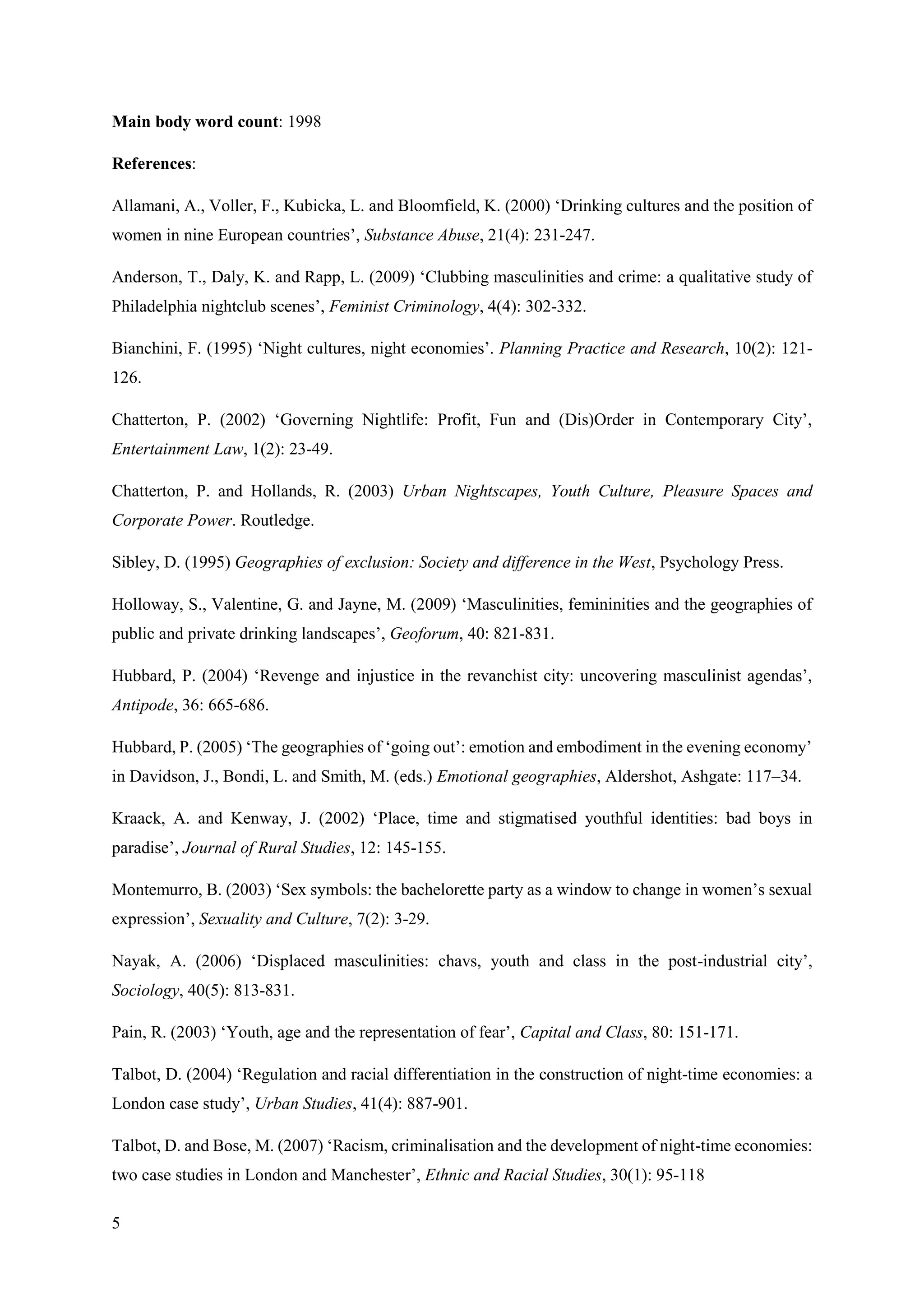 5
Main body word count: 1998
References:
Allamani, A., Voller, F., Kubicka, L. and Bloomfield, K. (2000) ‘Drinking cultures and the position of
women in nine European countries’, Substance Abuse, 21(4): 231-247.
Anderson, T., Daly, K. and Rapp, L. (2009) ‘Clubbing masculinities and crime: a qualitative study of
Philadelphia nightclub scenes’, Feminist Criminology, 4(4): 302-332.
Bianchini, F. (1995) ‘Night cultures, night economies’. Planning Practice and Research, 10(2): 121-
126.
Chatterton, P. (2002) ‘Governing Nightlife: Profit, Fun and (Dis)Order in Contemporary City’,
Entertainment Law, 1(2): 23-49.
Chatterton, P. and Hollands, R. (2003) Urban Nightscapes, Youth Culture, Pleasure Spaces and
Corporate Power. Routledge.
Sibley, D. (1995) Geographies of exclusion: Society and difference in the West, Psychology Press.
Holloway, S., Valentine, G. and Jayne, M. (2009) ‘Masculinities, femininities and the geographies of
public and private drinking landscapes’, Geoforum, 40: 821-831.
Hubbard, P. (2004) ‘Revenge and injustice in the revanchist city: uncovering masculinist agendas’,
Antipode, 36: 665-686.
Hubbard, P. (2005) ‘The geographies of ‘going out’: emotion and embodiment in the evening economy’
in Davidson, J., Bondi, L. and Smith, M. (eds.) Emotional geographies, Aldershot, Ashgate: 117–34.
Kraack, A. and Kenway, J. (2002) ‘Place, time and stigmatised youthful identities: bad boys in
paradise’, Journal of Rural Studies, 12: 145-155.
Montemurro, B. (2003) ‘Sex symbols: the bachelorette party as a window to change in women’s sexual
expression’, Sexuality and Culture, 7(2): 3-29.
Nayak, A. (2006) ‘Displaced masculinities: chavs, youth and class in the post-industrial city’,
Sociology, 40(5): 813-831.
Pain, R. (2003) ‘Youth, age and the representation of fear’, Capital and Class, 80: 151-171.
Talbot, D. (2004) ‘Regulation and racial differentiation in the construction of night-time economies: a
London case study’, Urban Studies, 41(4): 887-901.
Talbot, D. and Bose, M. (2007) ‘Racism, criminalisation and the development of night-time economies:
two case studies in London and Manchester’, Ethnic and Racial Studies, 30(1): 95-118
 