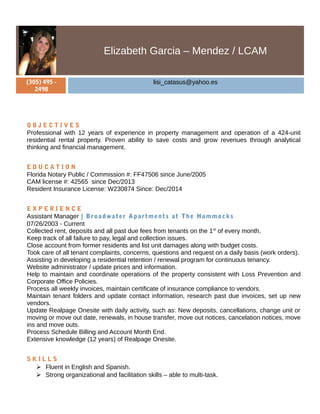 Elizabeth Garcia – Mendez / LCAM
(305) 495 -
2498
lisi_catasus@yahoo.es
O B J E C T I V E S
Professional with 12 years of experience in property management and operation of a 424-unit
residential rental property. Proven ability to save costs and grow revenues through analytical
thinking and financial management.
E D U C A T I O N
Florida Notary Public / Commission #: FF47506 since June/2005
CAM license #: 42565 since Dec/2013
Resident Insurance License: W230874 Since: Dec/2014
E X P E R I E N C E
Assistant Manager | Broadwater Apartments at The Hammocks
07/26/2003 - Current
Collected rent, deposits and all past due fees from tenants on the 1st
of every month.
Keep track of all failure to pay, legal and collection issues.
Close account from former residents and list unit damages along with budget costs.
Took care of all tenant complaints, concerns, questions and request on a daily basis (work orders).
Assisting in developing a residential retention / renewal program for continuous tenancy.
Website administrator / update prices and information.
Help to maintain and coordinate operations of the property consistent with Loss Prevention and
Corporate Office Policies.
Process all weekly invoices, maintain certificate of insurance compliance to vendors.
Maintain tenant folders and update contact information, research past due invoices, set up new
vendors.
Update Realpage Onesite with daily activity, such as: New deposits, cancellations, change unit or
moving or move out date, renewals, in house transfer, move out notices, cancelation notices, move
ins and move outs.
Process Schedule Billing and Account Month End.
Extensive knowledge (12 years) of Realpage Onesite.
S K I L L S
 Fluent in English and Spanish.
 Strong organizational and facilitation skills – able to multi-task.
 