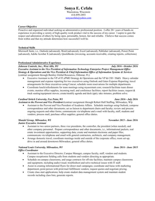 Sonya E. Cefalu
Wauwatosa, Wisconsin
414-899-2893
sonyacefalu@yahoo.com
Career Objective
Proactive and organized individual seeking an administrative professional position. I offer 20+ years of hands-on
experience in providing a variety of high-quality work product vital to the success of my career. I aspire to gain the
respect and admiration of others by being open, personable, honest, fair and reliable. I believe that success comes
from within and that my attitude determines how successful I will be.
Technical Skills
Microsoft Suite, i.e., Outlook (advanced), Word (advanced), Excel (advanced), Publisher (advanced), Power Point
(advanced), Adobe Acrobat X (advanced), QuickBooks (invoicing, accounts receivable, creating reports, collections)
Professional Administrative Experience
Johnson Controls, Inc., West Allis, WI July 2016 - October 2016
Executive Assistant to the Vice President of Information Technology Enterprise Project Management Office
Strategy & Operations and the Vice President & Chief Information Office of Information Systems & Services
(contract assignment through Bentley Global Resources, Oldsmar, FL)
• Executive Assistant to the VP of IT ePMO Strategy & Operations and the VP & CIO / IS&S. Heavy calendar
management and expense reporting for two executives using Outlook and Gates Expense Reporting; travel
arrangements for three executives using Concur; schedule room reservations for multiple departments.
• Coordinate lunch/refreshments for team meetings using myassistant.com; research/facilitate team dinner
events; monitor office supplies, incoming mail, and conference facilities; report facilities issues; request &
track seating/equipment moves; create/modify agenda and deck (ppt); take minutes; problem solve.
Cardinal Stritch University, Fox Point, WI June 2016 - July 2016
Assistant to the Provost and Vice President (contract assignment through Robert Half Staffing, Milwaukee, WI)
• Assistant to the Provost and Vice President of Academic Affairs. Schedule meetings using Outlook; compose
correspondence and other documents; act as liaison to department chairs and faculty; review and process
ongoing requests and other forms; communicate via telephone and e-mail with faculty, staff, students and
vendors; process mail; purchase office supplies; general office duties.
Mandel Group, Milwaukee, WI November 2015 - June 2016
Junior Executive Assistant
• Assistant to two senior partners, three vice presidents, the controller, the president (when needed), and
other company personnel. Prepare correspondence and other documents, i.e., informational packets, real
estate investment opportunities, supporting data; create and maintain electronic and paper files;
communicate via telephone and email with general contractors, architects, and company management.
• Arrange domestic travel; coordinate meetings inside and outside of the corporate office; room set-up;
drive in and around downtown Milwaukee; general office duties.
National Louis University, Milwaukee, WI June 2014 - June 2015
Office Coordinator
• Assistant to the Executive Director, Campus Manager, campus faculty, staff, vendors and students.
Campus receptionist fielding calls from students and vendors directing as appropriate.
• Schedule on-campus classrooms, and usage contracts for off-site facilities; maintain campus classrooms
and equipment, including audio/visual; troubleshoot and solve technical issues with IT staff.
• Assist in creating informational flyers for direct mail campaigns; coordinate and liaise with marketing
department; point person with print/mail fulfillment vendors; request quotes and negotiate pricing.
• Create class start applications; help create student data management system and maintain student
records including class lists; generate reports.
 