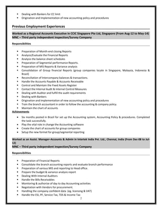  Dealing with Bankers for CC limit
 Origination and Implementation of new accounting policy and procedures
Previous Employment Experiences
Worked as a Regional Accounts Executive in CCIC Singapore Pte Ltd, Singapore (From Aug-12 to May-14)
MNC – Third party independent inspection/Survey Company
Responsibilities
 Preparation of Month-end closing Reports
 Analysis/Evaluate the Financial Reports
 Analysis the balance sheet schedules
 Preparation of Segmental performance Reports.
 Preparation of MIS Reports & Variance analysis
 Consolidation of Group financial Reports (group companies locate in Singapore, Malaysia, Indonesia &
Brazil)
 Reconciliation of Intercompany balances & transactions.
 Handle the Accounts Payable & Accounts Receivable
 Control and Maintain the Fixed Assets Register
 Contact the Internal Audit & Internal Control Measures
 Dealing with Auditor and fulfill the audit requirements
 Dealing with Bankers
 Origination and Implementation of new accounting policy and procedures
 Train the branch accountant in order to follow the accounting & company policy.
 Maintain the chart of accounts
Achievements
• Six months posted in Brazil for set up the Accounting system, Accounting Policy & procedures. Completed
the task successfully.
• Play the vital role in change the Accounting software
• Create the chart of accounts for group companies
• Setup the new format for group/segmental reporting
Worked as an Assist. Manager–Accounts & Admin in Intertek India Pvt. Ltd., Chennai, India (From Dec-08 to Jul-
12)
MNC – Third party independent inspection/Survey Company
Responsibilities
 Preparation of Financial Reports
 Consolidate the branch accounting reports and evaluate branch performance
 Preparation of various MIS and reporting to Head office.
 Prepare the budget & variance analysis report
 Dealing With Internal Auditors
 Handle the Bills Receivables
 Monitoring & authorize of day to day Accounting activities
 Negotiation with Vendors for procurement.
 Handling the company confident data (eg. licensing & VAT)
 Handle the ESI, PF, Service Tax, TDS & Income Tax
2
 