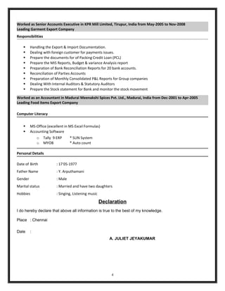 Worked as Senior Accounts Executive in KPR Mill Limited, Tirupur, India from May-2005 to Nov-2008
Leading Garment Export Company
Responsibilities
 Handling the Export & Import Documentation.
 Dealing with foreign customer for payments issues.
 Prepare the documents for of Packing Credit Loan (PCL)
 Prepare the MIS Reports, Budget & variance Analysis report
 Preparation of Bank Reconciliation Reports for 20 bank accounts.
 Reconciliation of Parties Accounts
 Preparation of Monthly Consolidated P&L Reports for Group companies
 Dealing With Internal Auditors & Statutory Auditors
 Prepare the Stock statement for Bank and monitor the stock movement
Worked as an Accountant in Madurai Meenakshi Spices Pvt. Ltd., Madurai, India from Dec-2001 to Apr-2005
Leading Food items Export Company
Computer Literacy
 MS-Office (excellent in MS Excel Formulas)
 Accounting Software
o Tally 9 ERP * SUN System
o MYOB * Auto count
Personal Details
Date of Birth : 17-
05-1977
Father Name : Y. Arputhamani
Gender : Male
Marital status : Married and have two daughters
Hobbies : Singing, Listening music
Declaration
I do hereby declare that above all information is true to the best of my knowledge.
Place : Chennai
Date :
A. JULIET JEYAKUMAR
4
 