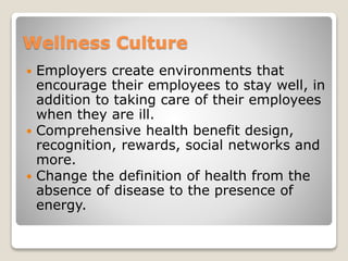 Wellness Culture
 Employers create environments that
encourage their employees to stay well, in
addition to taking care of their employees
when they are ill.
 Comprehensive health benefit design,
recognition, rewards, social networks and
more.
 Change the definition of health from the
absence of disease to the presence of
energy.
 