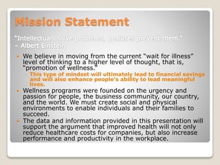 Mission Statement
 We believe in moving from the current “wait for illness”
level of thinking to a higher level of thought, that is,
“promotion of wellness.”
◦ This type of mindset will ultimately lead to financial savings
and will also enhance people’s ability to lead meaningful
lives.
 Wellness programs were founded on the urgency and
passion for people, the business community, our country,
and the world. We must create social and physical
environments to enable individuals and their families to
succeed.
 The data and information provided in this presentation will
support the argument that improved health will not only
reduce healthcare costs for companies, but also increase
performance and productivity in the workplace.
 