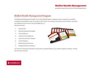 Moffat Wealth Management Program 
The Moffat Wealth Management Program is an 8 step integrated wealth management system designed to successfully 
manage the financial affairs of each of our high net worth clients. The contents of this system are documented, customized, 
and maintained for each client on-site at ScotiaMcLeod in a 
secure environment. 
1. Family Profile 
2. Net Worth Statement & Analysis 
3. Financial Planning 
4. Investment Policy Statement 
5. Investment Summary & Analysis 
6. Income Projection 
7. Estate Planning & Insurance 
8. Strategies & Recommendations 
Our Process is the practical foundation for the creation and implementation of your wealth management strategy, involving 
you every step of the way. 
