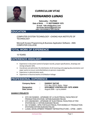 Curriculum Vitae Page 1
CURRICULUM VITAE
FERNANDO LUNAS
Nationality : FILIPINO
Date of Birth : 11 SEPTEMBER 1970
E-mail: fotk.site@yahoo.com
fernando.danway@gmail.com ppv-krishna@yahoo.com
GSM = +974 55163693 or +974 77281740
EDUCATION
COMPUTER SYSTEM TECHNOLOGY –CHONG HUA INSTITUTE OF
TECHNOLOGY
Microsoft Access Programming & Business Application Software - AMA
COMPUTER COLLEGE
TOTAL WORK OF EXPERIENCE
15 YEARS
EXPERIENCE HIGHLIGHT
• Experience in document control of project records, project specifications, drawings and
strong computer skills.
• Coordinate and administer the distribution of all incoming and outgoing documentation and
paper works to ensure controlled delivery to persons responsible.
• Experience in administration work.
• Experience in Electrical works LV & Medium Voltage
PROFESSIONAL EXPERIENCE
Company Name : DANWAY QATAR
P.O. Box 10315, Doha - Qatar
Designation : DOCUMENT CONTROLLER / SITE ADMIN
Date Joined : August 2006 – up to present
DANWAY PROJECTS
 GTC 05/152/MCD - UPGRADE OF LV ELECTRICAL FACILITIES OF
PRODUCTION STATION WITHIN DUKHAN FIELDS
 GTC 264/06/OED - UPGRADE OF ELECTRICAL FACILITIES AT PWI
STATION NO. 6 WITHIN DUKHAN FIELDS
 GC 10100800 – EPIC FOR ELECTRICAL PCR WORKS AT PRODUCTION
STATIONS WITHIN DUKHAN FIELDS
 LUSAIL DEVELOPMENT PRIMARY INFRASTRUCTURE – CP5B – (MEP)
 