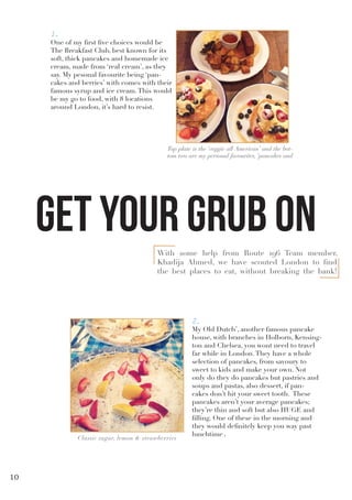 With some help from Route 196 Team member,
Khadija Ahmed, we have scouted London to find
the best places to eat, without breaking the bank!
1.
One of my first five choices would be
The Breakfast Club, best known for its
soft, thick pancakes and homemade ice
cream, made from ‘real cream’, as they
say. My pesonal favourite being ‘pan-
cakes and berries’ with comes with their
famous syrup and ice cream.This would
be my go to food, with 8 locations
around London, it’s hard to resist.
Top plate is the ‘veggie all American’ and the bot-
tom two are my personal favourites, ‘pancakes and
2.
My Old Dutch’, another famous pancake
house, with branches in Holborn, Kensing-
ton and Chelsea, you wont need to travel
far while in London.They have a whole
selection of pancakes, from savoury to
sweet to kids and make your own. Not
only do they do pancakes but pastries and
soups and pastas, also dessert, if pan-
cakes don’t hit your sweet tooth. These
pancakes aren’t your average pancakes;
they’re thin and soft but also HUGE and
filling. One of these in the morning and
they would definitely keep you way past
lunchtime.
Classic sugar, lemon & strawberries
get your grub on
10
 