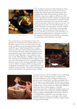 3.
Now my third restaurant would definitely be ‘Ping
Pong’ with 8 locations in London and 3 interna-
tionally, the brand is growing, 2015 being its 10th
birthday.The inside is fun and lively, perfect for a
lunchtime trip or on a night out. Dim sum is bite-
sized, steamed food, which is perfect for sharing with
friends.The food is amazing and if you hold a loyalty
card, which I obviously do, you can get free prawn
crackers and sauces with every visit, you can also col-
lect points from each visit and redeem them at any
of the 8 branches across London, towards cocktails,
teas or even dim sum. The food is served quickly,
the staff are super friendly at all the branches I’ve
been to, which is pretty much nearly all of them. Its
perfect for a quick lunch or even dinner, and isn’t
too expensive, £15 per head would have you leaving
the restaurant with a little dim sum belly.
4.
Next on the list is a new favourite of mine, ‘Gil-
gamesh’. Set in the heart of Camden market, you
wouldn’t expect it to be very fancy, but as you go
up the escalators, you get transported into another
world.The pan- Asian food and décor is simply
amazing, with wood carved chairs and masks and
more carvings along the walls you’d think you were
somewhere far away from Camden Market! It even
received a Tatler Magazines ‘most original restau-
rant’ award. Although, this is slightly on the pricey
side, I would say it’s definitely worth visiting, at least
once. Even the bathroom is nice, with gold sinks and
turquoise doors and a matching gold table and chair
to sit on. Friday evenings and the evenings on the
weekend the restaurant is also a club and tickets are
available on their website. The food is amazing, with
mouth watering dim sum and lamp chops and fish,
5.
Last but not least is ‘Flesh and Buns’.You would think
the name alone would get anyone’s attention, but
once you walk down to the underground level, res-
taurant, you’re immediately sat down, probably with a
few strangers on a sharing table. But it’s okay, because
you’re served efficiently and the food is amazing.Flesh
and Buns has a sister restaurant called ‘Bone Daddies’
which also shows off the Japanese ‘cult-like’
subcultures they have, with Flesh and Buns bathroom
walls covered in censored Hentai, and Bone Daddies
having a collage of Rockabillies.The food or ‘flesh’ is
served with buns and lettuce and cucumber so you
can build your own burgers and enjoy with a drink,
which is what the restaurant is all about. Light food to
be enjoyed with drinks.
Beef Gyoza
S’mores
11
 