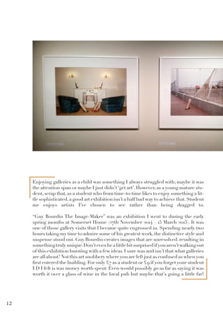 Enjoying galleries as a child was something I always struggled with; maybe it was
the attention span or maybe I just didn’t ‘get art’. However, as a young mature stu-
dent,scrap that,as a student who from time-to-time likes to enjoy something a lit-
tle sophisticated,a good art exhibition isn’t a half bad way to achieve that.Student
me enjoys artists I’ve chosen to see rather than being dragged to.
“Guy Bourdin The Image-Maker” was an exhibition I went to during the early
spring months at Somerset House (27th November 2014 – 15 March 2015). It was
one of those gallery visits that I became quite engrossed in. Spending nearly two
hours taking my time to admire some of his greatest work,the distinctive style and
suspense stood out. Guy Bourdin creates images that are unresolved. resulting in
somethingtrulyunique.Don’tevenbealittlebitsurprisedifyouaren’twalkingout
of this exhibition bursting with a few ideas. I sure was and isn’t that what galleries
are all about? Not this art snobbery where you are left just as confused as when you
first entered the building. For only £7 as a student or £9 if you forget your student
I.D I felt is was money worth spent. Even would possibly go as far as saying it was
worth it over a glass of wine in the local pub but maybe that’s going a little far!
12
 