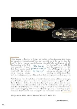 by Madison Read
After moving to London to further my studies and moving away from home,
my parents occassionally ask if they can come visit me in the big city for a day
out. The day my parents came to London I thought “why not all go on a lovely
family outing to the Brit- ish Museum?” As a child this
was somewhere I never had the opportunity to visit
but have always want- ed to. aAlthough it is studied
world-wide in schools, causing an abunance of chil-
dren running around pointing out all the marvellous
and fascinating mummies, coffins and artifacts asking question after question.
Whether you have been before or went with your school all those years ago,
it is definitely a place to pop into on a rainy weekend or even just to take a
break between studies. Recently they have put a new atrium into the mu-
seum which is worth an entire visit in itself. You honestly can’t go wrong
with this. Whether you have family asking you what to do when they come
and you’re struggling with ideas of where to go, here is definitely a great
start and there is more than enough to see else where around the area too.
“The day my
parents came to
the big city”
Images taken from British Museum Website - Whats On
14
 