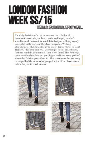 LONDON FASHION
WEEK SS/15
It’s a big decision of what to wear on the cobbles of
Somerset house; do you brave heels and hope you don’t
stumble, or do you opt for cool flats that you will stay comfy
(and safe) in throughout the days escapades.With an
abundance of stylish footwear we didn’t know where to look!
Trainers, platform trainers, knee length boots, ankle boots,
flatform sandals, you name it, they were there! The Route196
team were in shoe heaven, gawping at each and every pair of
shoes the fashion go-ers had to offer, there were far too many
to snap all of them so we’ve popped a few of our faves down
below for you to revel in also.
16
 