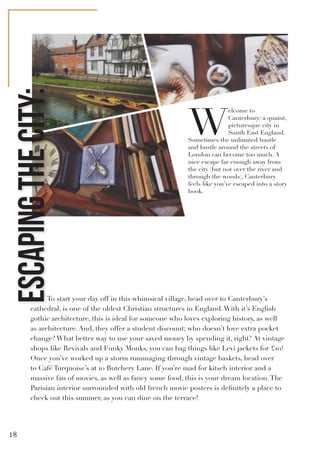 W
elcome to
Canterbury: a quaint,
picturesque city in
South East England.
Sometimes the unlimited hustle
and bustle around the streets of
London can become too much. A
nice escape far enough away from
the city (but not over the river and
through the woods), Canterbury
feels like you’ve escaped into a story
book.
To start your day off in this whimsical village, head over to Canterbury’s
cathedral, is one of the oldest Christian structures in England.With it’s English
gothic architecture, this is ideal for someone who loves exploring history, as well
as architecture. And, they offer a student discount; who doesn’t love extra pocket
change? What better way to use your saved money by spending it, right? At vintage
shops like Revivals and Funky Monks, you can bag things like Levi jackets for £10!
Once you’ve worked up a storm rummaging through vintage baskets, head over
to Café Turquoise’s at 10 Butchery Lane. If you’re mad for kitsch interior and a
massive fan of movies, as well as fancy some food, this is your dream location.The
Parisian interior surrounded with old french movie posters is definitely a place to
check out this summer, as you can dine on the terrace!
ESCAPINGTHECITY:
18
 