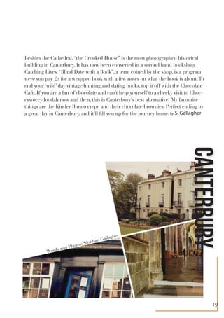 Besides the Cathedral, “the Crooked House” is the most photographed historical
building in Canterbury. It has now been converted in a second hand bookshop,
Catching Lives. “Blind Date with a Book”, a term coined by the shop, is a program
were you pay £2 for a wrapped book with a few notes on what the book is about.To
end your ‘wild’ day vintage hunting and dating books, top it off with the Chocolate
Cafe. If you are a fan of chocolate and can’t help yourself to a cheeky visit to Choc-
cywoccydoodah now and then, this is Canterbury’s best alternative! My favourite
things are the Kinder Bueno crepe and their chocolate brownies. Perfect ending to
a great day in Canterbury, and it’ll fill you up for the journey home.
CANTERBURY
by S. Gallagher
Words and Photos: Siobhan Gallagher
19
 