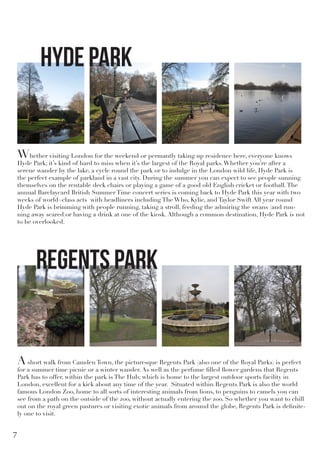Whether visiting London for the weekend or permantly taking up residence here, everyone knows
Hyde Park; it’s kind of hard to miss when it’s the largest of the Royal parks.Whether you’re after a
serene wander by the lake, a cycle round the park or to indulge in the London wild life, Hyde Park is
the perfect example of parkland in a vast city. During the summer you can expect to see people sunning
themselves on the rentable deck chairs or playing a game of a good old English cricket or football.The
annual Barclaycard British Summer Time concert series is coming back to Hyde Park this year with two
weeks of world=class acts with headliners including The Who, Kylie, and Taylor Swift All year round
Hyde Park is brimming with people running, taking a stroll, feeding the admiring the swans (and run-
ning away scared)or having a drink at one of the kiosk. Although a common destination, Hyde Park is not
to be overlooked.
Ashort walk from Camden Town, the picturesque Regents Park (also one of the Royal Parks) is perfect
for a summer time picnic or a winter wander. As well as the perfume filled flower gardens that Regents
Park has to offer, within the park is The Hub; which is home to the largest outdoor sports facility in
London, excellent for a kick about any time of the year. Situated within Regents Park is also the world
famous London Zoo, home to all sorts of interesting animals from lions, to penguins to camels you can
see from a path on the outside of the zoo, without actually entering the zoo. So whether you want to chill
out on the royal green pastures or visiting exotic animals from around the globe, Regents Park is definite-
ly one to visit.
Hyde Park
Regents Park
7
 