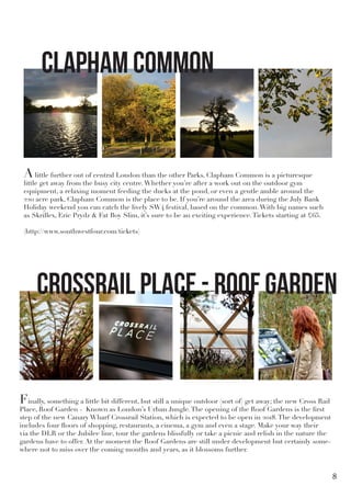 Alittle further out of central London than the other Parks, Clapham Common is a picturesque
little get away from the busy city centre.Whether you’re after a work out on the outdoor gym
equipment, a relaxing moment feeding the ducks at the pond, or even a gentle amble around the
220 acre park, Clapham Common is the place to be. If you’re around the area during the July Bank
Holiday weekend you can catch the lively SW4 festival, based on the common.With big names such
as Skrillex, Eric Prydz & Fat Boy Slim, it’s sure to be an exciting experience.Tickets starting at £65.
(http://www.southwestfour.com/tickets)
Finally, something a little bit different, but still a unique outdoor (sort of) get away; the new Cross Rail
Place, Roof Garden - Known as London’s Urban Jungle.The opening of the Roof Gardens is the first
step of the new Canary Wharf Crossrail Station, which is expected to be open in 2018.The development
includes four floors of shopping, restaurants, a cinema, a gym and even a stage. Make your way their
via the DLR or the Jubilee line, tour the gardens blissfully or take a picnic and relish in the nature the
gardens have to offer. At the moment the Roof Gardens are still under development but certainly some-
where not to miss over the coming months and years, as it blossoms further.
Clapham Common
Crossrail Place - Roof Garden
8
 