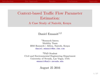 Introduction Our Approach Results Conclusions Appendix
Context-based Traﬃc Flow Parameter
Estimation:
A Case Study of Nairobi, Kenya
Daniel Emaasit1,2
1Research Intern
Mobility Team
IBM Research | Africa, Nairobi, Kenya
daniel.emaasit@ke.ibm.com
2PhD Student
Civil and Environmental Engineering Department
University of Nevada, Las Vegas, USA
emaasit@unlv.nevada.edu
August 25 2016
1 / 27
 