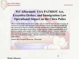 1
Chico Bill of Rights
Defense Committee Public Hearing Copy
04/12/0
3
911 Aftermath: USA PATRIOT Act,
Executive Orders, and Immigration Law
Operational Impact on the Chico Police
There is no doubt that if we lived in a police state, it would be easier to catch terrorists. If
we lived in a country where the police were allowed to search your home at any time for
any reason; if we lived in a country where the government is entitled to open your mail,
eavesdrop on your phone conversations, or intercept your e-mail communications; if we
lived in a country where people could be held indefinitely based . . . on mere suspicion
that they are up to no good, the government would probably discover and arrest more
terrorists, or would-be terrorists.... But that wouldn't be a country in which we would
want to live."
Senator Russ Feingold (Democrat - Wisconsin)
 