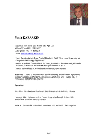 1 of 3
Yasin KARAAKIN
Bağlarbaşı mah. İnönü cad. N.133 Tuba Apt. D:2
Maltepe/İSTANBUL / TURKEY
Cellar phone: +90 533 5066278
E-mail: yasinkaraakin@hotmail.com
Yasin has 11 years of experience on technical drafting and of various equipments
(pressure vessels, exchangers, storage tanks, platforms, Civil Projects etc.) in
refinery and petrochemical projects.
Education:
2001-2003: Civil Technical Draftsman (High Honour), Selcuk University - Konya
Language Skills: English (American Cultural Association-İstanbul, Yabancı Diller
Yüksekokulu MarmaraUniversity-Istanbul)
AutoCAD, Microstation Power Draft,Solidworks, PDS,Microsoft Office Programs
Yasin Karaakın joined Amec Foster Wheeler in 2006. He is currently working as
Designer in Technology Department.
He has worked as Drafter and he has been promoted to Senior Drafter position in
2010 and he has been promoted to Designer position in 2012.
He has been worked in AFW Italiana office totally for 7 months.
 