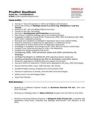 Prudhvi Goutham
Mobile No.: +919580288153
E-Mail: prudhvi.gowtham@gmail.com
Career profile:
 Having 5+ Years of experience in JAVA and Weblogic administration.
 Extensively worked on Weblogic server 9.x/10.x/11g, WebSphere 7 and 8.5,
Tomcat.
 Worked on SIT, UAT and PRODUTION Environment.
 Trained on Dev-Ops Technology.
 Worked on Development and Production environments.
 Very strong in Installing Weblogic server and Creating Domains.
 Knowledge on EBS11g, Oracle RETAIL Products like (RMS, RPM, BI Publisher) OID, OAM,
OATS fusion middleware products.
 Download and installation of WebSphere Application server and creating Profiles.
 Extensive experience in deploying the applications in middleware server.
 Configuration of Jenkins Build server for Application deployment
 Knowledge in Installation and configuring GIT, SVN, Mercurial Version control tools.
 Creating Trunk, Branches and tags for code in the Repository.
 Installed and configured Apache web server.
 Configuring JDBC, JMS connection pools and LDAP connectivity for
Weblogic.
 Configuring plugins in webserver and Upgrading Apache webservers
 Sending production/Staging log files to developers and other teams
 Worked on applications troubleshooting and support environment
 Having 8 months of experience in Client server applications with java, J2EE technologies
 Strong Technical skills in Java, J2EE (Servlets, JSP, Struts)
 Excellent Problem solving, Analytical and communication skills.
 Trained on experience on Ansible, Chef and AWS cloud technologies.
 Ability to learn new technologies faster.
 Good Team Member.
Work Summary:
 Working as a Software Engineer Analyst at Accenture Services Pvt Ltd., from June
2015 to till date.
 Working as a Weblogic Admin in Wipro InfoTech Gurgaon from Oct 2014 to June 2015.
 Worked as Associate Software Engineer in Solugenix India Private Ltd., to develop web
applications using Struts, Hibernate and WebLogic Administrator from May2011 to Oct
2014.
 