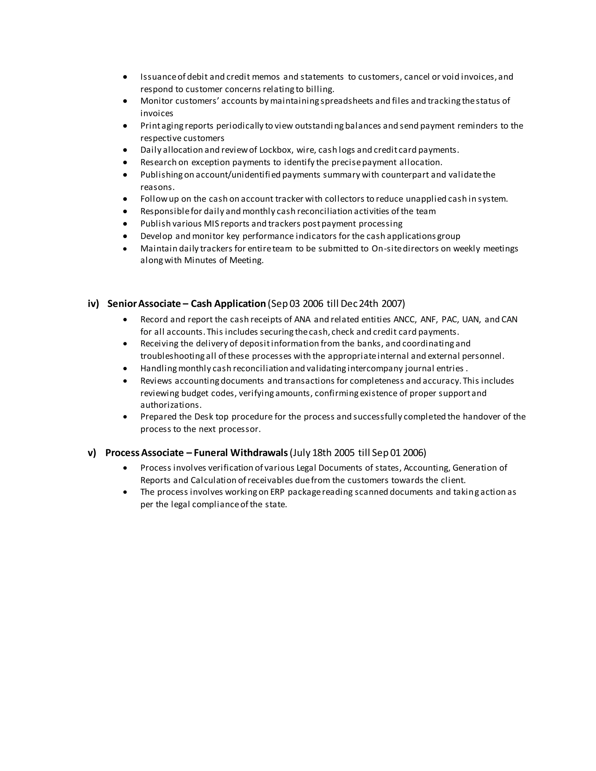  Issuanceof debit and credit memos and statements to customers, cancel or void invoices,and
respond to customer concerns relatingto billing.
 Monitor customers’ accounts by maintainingspreadsheets and files and trackingthestatus of
invoices
 Printagingreports periodically to view outstandingbalances and send payment reminders to the
respective customers
 Daily allocation and reviewof Lockbox, wire, cash logs and creditcard payments.
 Research on exception payments to identify the precisepayment allocation.
 Publishingon account/unidentified payments summary with counterpart and validatethe
reasons.
 Followup on the cash on account tracker with collectors to reduce unapplied cash in system.
 Responsiblefor daily and monthly cash reconciliation activities of the team
 Publish various MIS reports and trackers postpayment processing
 Develop and monitor key performance indicators for the cash applicationsgroup
 Maintain daily trackers for entireteam to be submitted to On-sitedirectors on weekly meetings
alongwith Minutes of Meeting.
iv) SeniorAssociate – Cash Application(Sep03 2006 till Dec24th 2007)
 Record and report the cash receipts of ANA and related entities ANCC, ANF, PAC, UAN, and CAN
for all accounts.This includes securingthecash,check and credit card payments.
 Receiving the delivery of depositinformation from the banks, and coordinatingand
troubleshootingall of these processes with the appropriateinternal and external personnel.
 Handlingmonthly cash reconciliation and validatingintercompany journal entries .
 Reviews accountingdocuments and transactions for completeness and accuracy.This includes
reviewing budget codes, verifyingamounts, confirmingexistence of proper supportand
authorizations.
 Prepared the Desk top procedure for the process and successfully completed the handover of the
process to the next processor.
v) ProcessAssociate – Funeral Withdrawals(July18th 2005 till Sep01 2006)
 Process involves verification of various Legal Documents of states, Accounting, Generation of
Reports and Calculation of receivables duefrom the customers towards the client.
 The process involves workingon ERP packagereading scanned documents and takingaction as
per the legal complianceof the state.
 