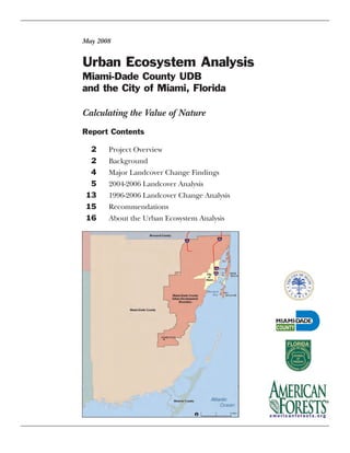 Urban Ecosystem Analysis
Miami-Dade County UDB
and the City of Miami, Florida
May 2008
Report Contents
2 Project Overview
2 Background
4 Major Landcover Change Findings
5 2004-2006 Landcover Analysis
13 1996-2006 Landcover Change Analysis
15 Recommendations
16 About the Urban Ecosystem Analysis
Calculating the Value of Nature
 