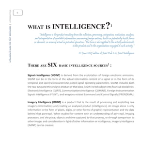 intelligenceguideforfirstresponders|introduction
what is intelligence?1
“Intelligence is the product resulting from the collection, processing, integration, evaluation, analysis,
and interpretation of available information concerning foreign nations, hostile or potentially hostile forces
or elements, or areas of actual or potential operations. The term is also applied to the activity which results
in the product and to the organizations engaged in such activity.”
22 June 2007 edition of Joint Pub 2-0, Joint Intelligence
There are six basic intelligence sources2
:
Signals Intelligence (SIGINT) is derived from the exploitation of foreign electronic emissions.
SIGINT can be in the form of the actual information content of a signal or in the form of its
temporal and spectral characteristics called signal operating parameters. SIGINT includes both
the raw data and the analysis product of that data. SIGINT breaks down into four sub disciplines:
Electronic Intelligence (ELINT), Communications Intelligence (COMINT), Foreign Instrumentation
Signals Intelligence (FISINT), and weapons-related Command and Control Signals (PROFORMA).
Imagery Intelligence (IMINT) is a product that is the result of processing and exploiting raw
imagery (information) and creating an analyzed product (intelligence). An image alone is only
information in the form of pixels, digits, or other forms of graphic representation and the data
behind that portrayal. When studied for content with an understanding of portrayal, imaging
processes, and the place, objects and time captured by that process, or through comparison to
other images and consideration in light of other information or intelligence, imagery intelligence
(IMINT) can be created.
6
 