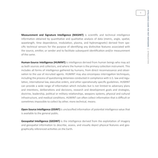 intelligenceguideforfirstresponders|introduction
7
Measurement and Signature Intelligence (MASINT) is scientific and technical intelligence
information obtained by quantitative and qualitative analysis of data (metric, angle, spatial,
wavelength, time dependence, modulation, plasma, and hydromagnetic) derived from spe-
cific technical sensors for the purpose of identifying any distinctive features associated with
the source, emitter, or sender and to facilitate subsequent identification and/or measurement
of the same.
Human-Source Intelligence (HUMINT) is intelligence derived from human beings who may act
as both sources and collectors, and where the human is the primary collection instrument. This
includes all forms of intelligence gathered by humans, from direct reconnaissance and obser-
vation to the use of recruited agents. HUMINT may also encompass interrogation techniques,
including the process of questioning detainees conducted in compliance with U.S. law and regu-
lation, international law, executive orders, and other operationally specific guidelines. HUMINT
can provide a wide range of information which includes but is not limited to adversary plans
and intentions, deliberations and decisions, research and development goals and strategies,
doctrine, leadership, political or military relationships, weapons systems, physical and cultural
infrastructure, and medical conditions. HUMINT can often collect information that is difficult or
sometimes impossible to collect by other, more technical, means.
Open-Source Intelligence (OSINT) is unclassified information of potential intelligence value that
is available to the general public.
Geospatial Intelligence (GEOINT) is the intelligence derived from the exploitation of imagery
and geospatial information to describe, assess, and visually depict physical features and geo-
graphically referenced activities on the Earth.
 