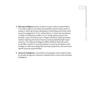 intelligenceguideforfirstresponders|whatisintelligence
13
3. Warning intelligence sounds an alarm or gives notice to policymakers.
It connotes urgency and implies the potential need for policy action in
response. Warning includes identifying or forecasting events that could
cause the engagement of U.S. military forces, or those that would have
a sudden and deleterious effect on U.S. foreign policy concerns (for
example, coups, third-party wars, refugee situations). Warning analysis
involves exploring alternative futures and low probability/high impact
scenarios. The National Intelligence Officer (NIO) for Warning serves
as the DNI’s and the IC’s principal adviser on warning. All agencies and
intelligence staffs have designated warning components, and some have
specific warning responsibilities.
4. Research intelligence is presented in monographs and in-depth studies
by virtually all agencies. Research underpins both current and estimative
intelligence.
 