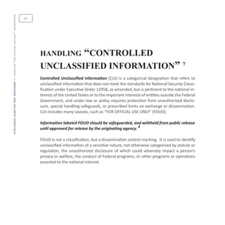 intelligenceguideforfirstresponders|handling“forofficialuseonly”information
18
handling “controlled
unclassified information” 7
Controlled Unclassified Information (CUI) is a categorical designation that refers to
unclassified information that does not meet the standards for National Security Classi-
fication under Executive Order 12958, as amended, but is pertinent to the national in-
terests of the United States or to the important interests of entities outside the Federal
Government, and under law or policy requires protection from unauthorized disclo-
sure, special handling safeguards, or prescribed limits on exchange or dissemination.
CUI includes many caveats, such as “FOR OFFICIAL USE ONLY” (FOUO).
Information labeled FOUO should be safeguarded, and withheld from public release
until approved for release by the originating agency. 8
FOUO is not a classification, but a dissemination control marking. It is used to identify
unclassified information of a sensitive nature, not otherwise categorized by statute or
regulation, the unauthorized disclosure of which could adversely impact a person’s
privacy or welfare, the conduct of Federal programs, or other programs or operations
essential to the national interest.
 