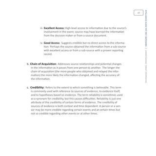 intelligenceguideforfirstresponders|understandingthreatinformation
43
iii.	Excellent Access: High-level access to information due to the source’s
involvement in the event; source may have learned the information
from the decision maker or from a source document.
iv.	Good Access: Suggests credible but no direct access to the informa-
tion. Perhaps the source obtained the information from a sub-source
with excellent access or from a sub-source with a proven reporting
record.
b. Chain of Acquisition: Addresses source relationships and potential changes
in the information as it passes from one person to another. The longer the
chain of acquisition (the more people who obtained and relayed the infor-
mation) the more likely the information changed, affecting the accuracy of
the information.
c. Credibility: Refers to the extent to which something is believable. This term
is commonly used with reference to sources of evidence, to evidence itself,
and to hypotheses based on evidence. The term reliability is sometimes used
as a synonym for credibility, but this causes difficulties. Reliability is just one
attribute of the credibility of certain forms of evidence. The credibility of
sources of evidence is both context and time dependent. A person or a sen-
sor may be more credible regarding certain events and at certain times but
not so credible regarding other events or at other times.
 