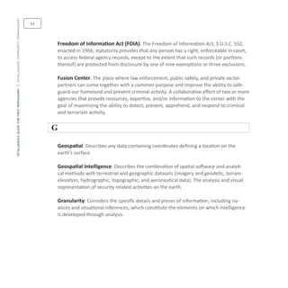 intelligenceguideforfirstresponders|intelligencecommunityterminology
Freedom of Information Act (FOIA): The Freedom of Information Act, 5 U.S.C. 552,
enacted in 1966, statutorily provides that any person has a right, enforceable in court,
to access federal agency records, except to the extent that such records (or portions
thereof) are protected from disclosure by one of nine exemptions or three exclusions.
Fusion Center: The place where law enforcement, public safety, and private sector
partners can come together with a common purpose and improve the ability to safe-
guard our homeland and prevent criminal activity. A collaborative effort of two or more
agencies that provide resources, expertise, and/or information to the center with the
goal of maximizing the ability to detect, prevent, apprehend, and respond to criminal
and terrorism activity.
G
Geospatial: Describes any data containing coordinates defining a location on the
earth’s surface.
Geospatial Intelligence: Describes the combination of spatial software and analyti-
cal methods with terrestrial and geographic datasets (imagery and geodetic, terrain
elevation, hydrographic, topographic, and aeronautical data). The analysis and visual
representation of security related activities on the earth.
Granularity: Considers the specific details and pieces of information, including nu-
ances and situational inferences, which constitute the elements on which intelligence
is developed through analysis.
64
 