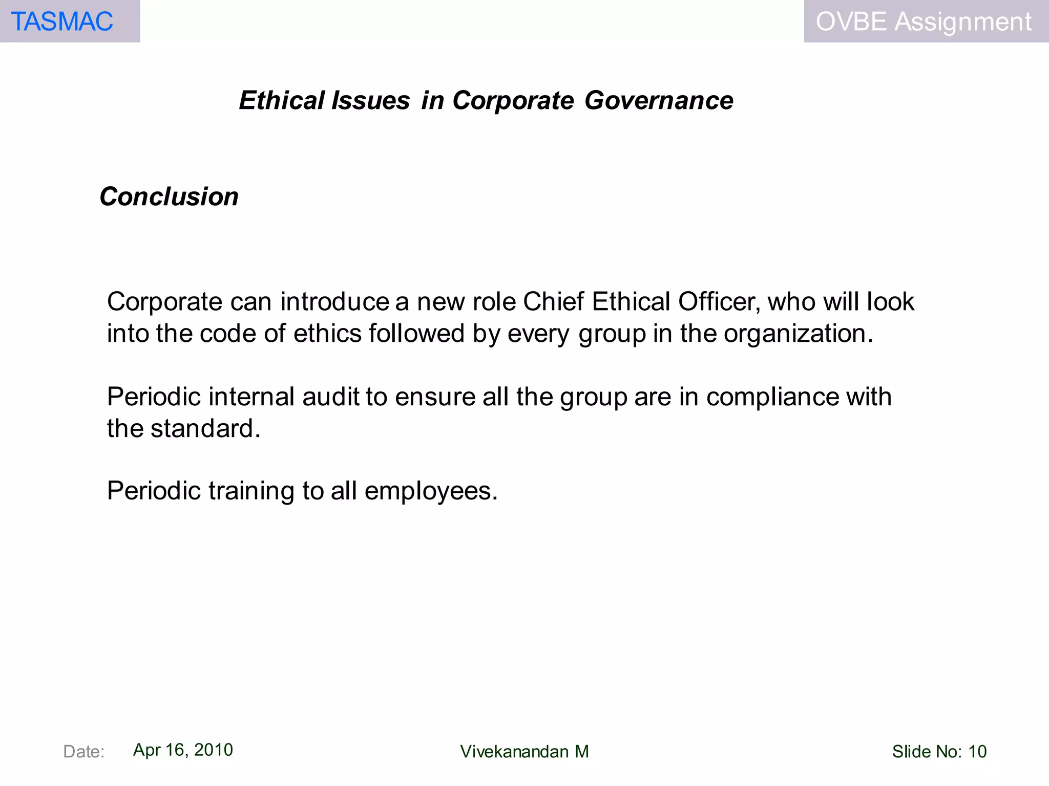 OVBE AssignmentTASMAC
Apr 16, 2010
Ethical Issues in Corporate Governance
Date: Slide No: 10Vivekanandan M
Corporate can introduce a new role Chief Ethical Officer, who will look
into the code of ethics followed by every group in the organization.
Periodic internal audit to ensure all the group are in compliance with
the standard.
Periodic training to all employees.
Conclusion
 