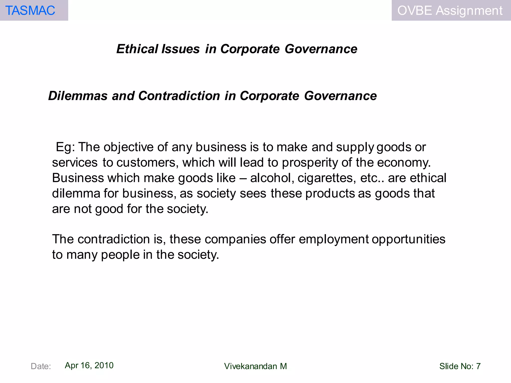 OVBE AssignmentTASMAC
Apr 16, 2010
Ethical Issues in Corporate Governance
Date: Slide No: 7Vivekanandan M
Eg: The objective of any business is to make and supply goods or
services to customers, which will lead to prosperity of the economy.
Business which make goods like – alcohol, cigarettes, etc.. are ethical
dilemma for business, as society sees these products as goods that
are not good for the society.
The contradiction is, these companies offer employment opportunities
to many people in the society.
Dilemmas and Contradiction in Corporate Governance
 