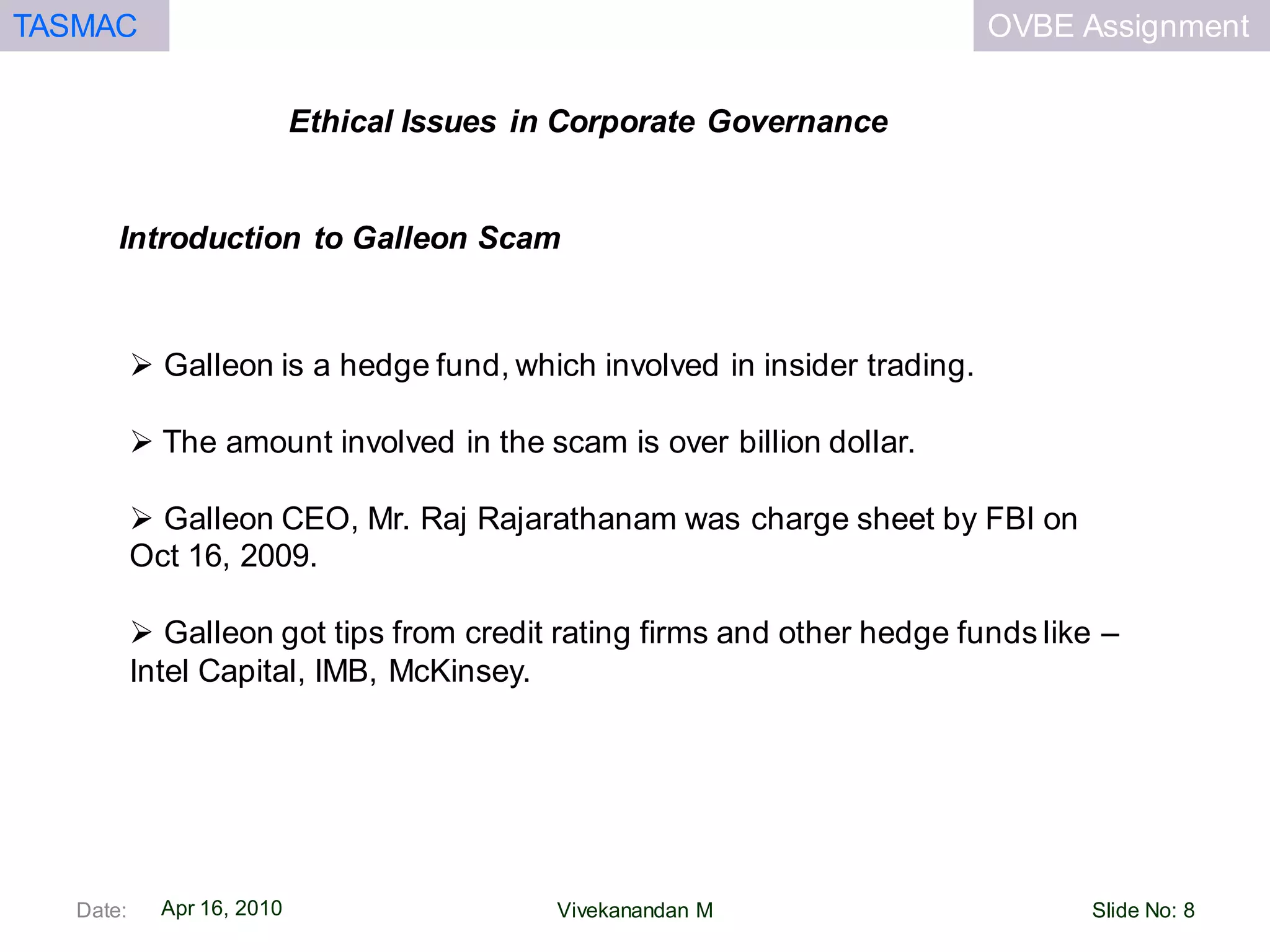 OVBE AssignmentTASMAC
Apr 16, 2010
Ethical Issues in Corporate Governance
Date: Slide No: 8Vivekanandan M
 Galleon is a hedge fund, which involved in insider trading.
 The amount involved in the scam is over billion dollar.
 Galleon CEO, Mr. Raj Rajarathanam was charge sheet by FBI on
Oct 16, 2009.
 Galleon got tips from credit rating firms and other hedge funds like –
Intel Capital, IMB, McKinsey.
Introduction to Galleon Scam
 