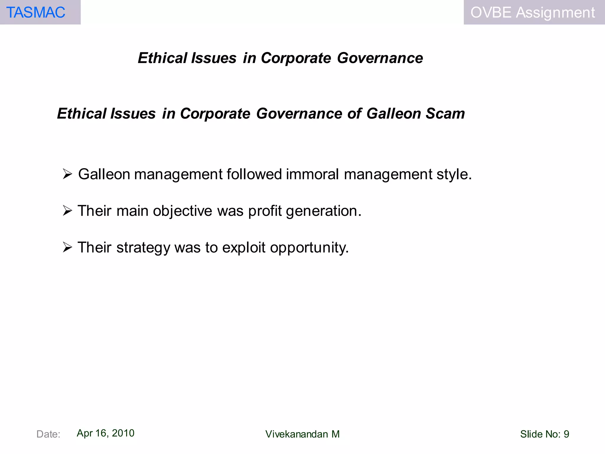OVBE AssignmentTASMAC
Apr 16, 2010
Ethical Issues in Corporate Governance
Date: Slide No: 9Vivekanandan M
 Galleon management followed immoral management style.
 Their main objective was profit generation.
 Their strategy was to exploit opportunity.
Ethical Issues in Corporate Governance of Galleon Scam
 